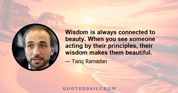 Wisdom is always connected to beauty. When you see someone acting by their principles, their wisdom makes them beautiful.