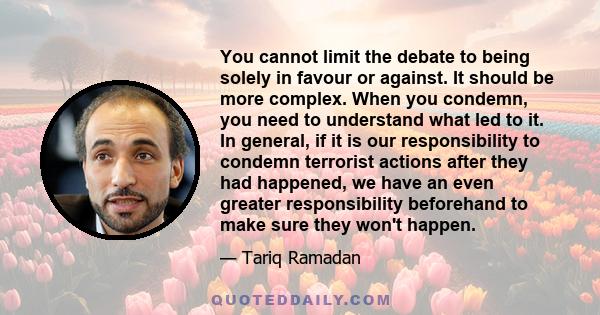 You cannot limit the debate to being solely in favour or against. It should be more complex. When you condemn, you need to understand what led to it. In general, if it is our responsibility to condemn terrorist actions