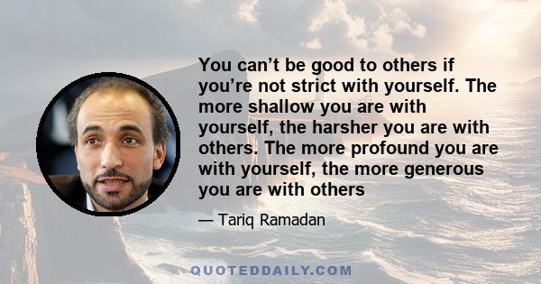 You can’t be good to others if you’re not strict with yourself. The more shallow you are with yourself, the harsher you are with others. The more profound you are with yourself, the more generous you are with others