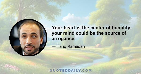 Your heart is the center of humility, your mind could be the source of arrogance.