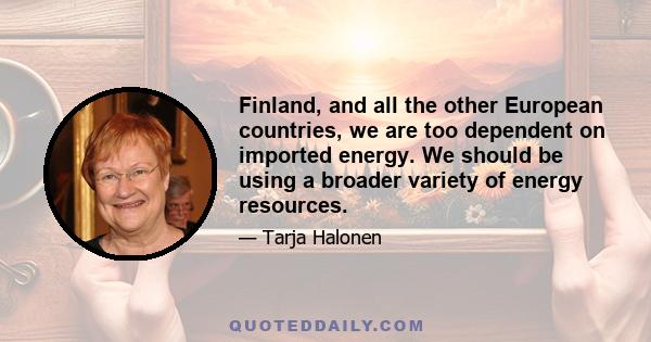 Finland, and all the other European countries, we are too dependent on imported energy. We should be using a broader variety of energy resources.