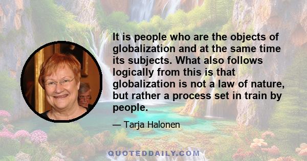 It is people who are the objects of globalization and at the same time its subjects. What also follows logically from this is that globalization is not a law of nature, but rather a process set in train by people.