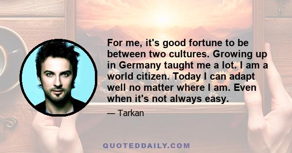 For me, it's good fortune to be between two cultures. Growing up in Germany taught me a lot. I am a world citizen. Today I can adapt well no matter where I am. Even when it's not always easy.