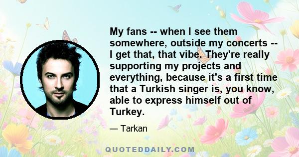 My fans -- when I see them somewhere, outside my concerts -- I get that, that vibe. They're really supporting my projects and everything, because it's a first time that a Turkish singer is, you know, able to express