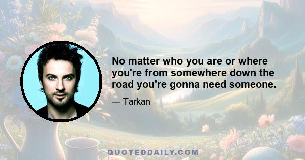 No matter who you are or where you're from somewhere down the road you're gonna need someone.