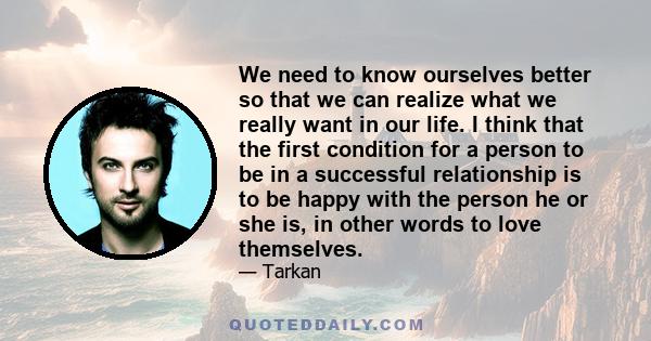 We need to know ourselves better so that we can realize what we really want in our life. I think that the first condition for a person to be in a successful relationship is to be happy with the person he or she is, in