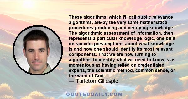 These algorithms, which I'll call public relevance algorithms, are-by the very same mathematical procedures-producing and certifying knowledge. The algorithmic assessment of information, then, represents a particular