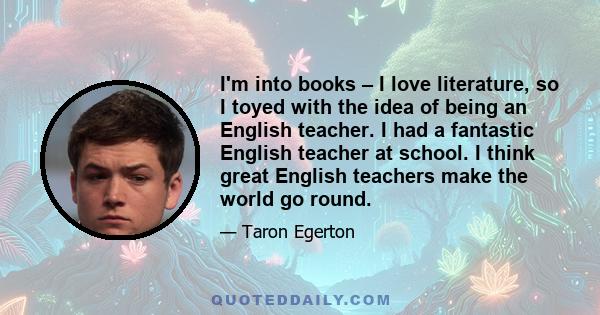 I'm into books – I love literature, so I toyed with the idea of being an English teacher. I had a fantastic English teacher at school. I think great English teachers make the world go round.