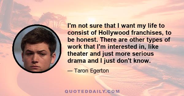 I'm not sure that I want my life to consist of Hollywood franchises, to be honest. There are other types of work that I'm interested in, like theater and just more serious drama and I just don't know.