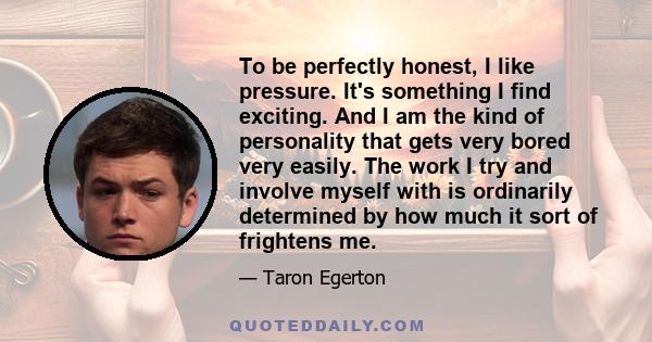 To be perfectly honest, I like pressure. It's something I find exciting. And I am the kind of personality that gets very bored very easily. The work I try and involve myself with is ordinarily determined by how much it