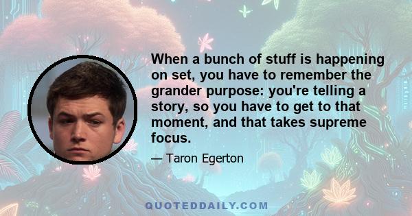 When a bunch of stuff is happening on set, you have to remember the grander purpose: you're telling a story, so you have to get to that moment, and that takes supreme focus.