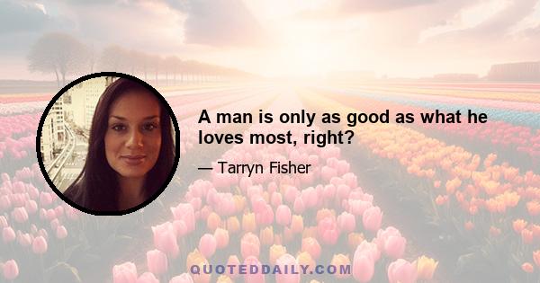 A man is only as good as what he loves most, right?