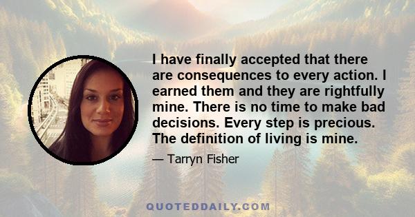 I have finally accepted that there are consequences to every action. I earned them and they are rightfully mine. There is no time to make bad decisions. Every step is precious. The definition of living is mine.