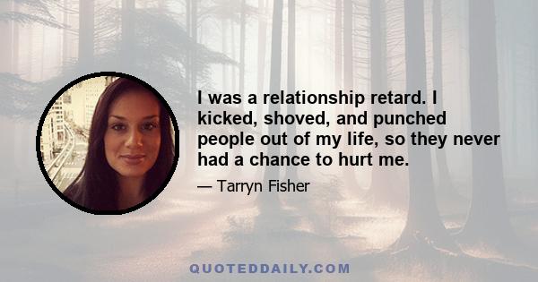 I was a relationship retard. I kicked, shoved, and punched people out of my life, so they never had a chance to hurt me.