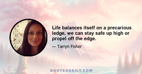 Life balances itself on a precarious ledge, we can stay safe up high or propel off the edge.