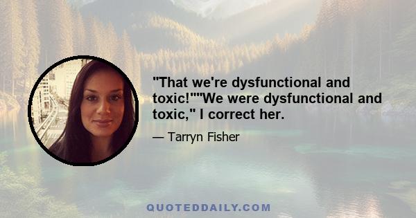 That we're dysfunctional and toxic!We were dysfunctional and toxic, I correct her.