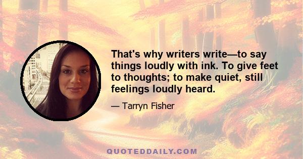 That's why writers write—to say things loudly with ink. To give feet to thoughts; to make quiet, still feelings loudly heard.