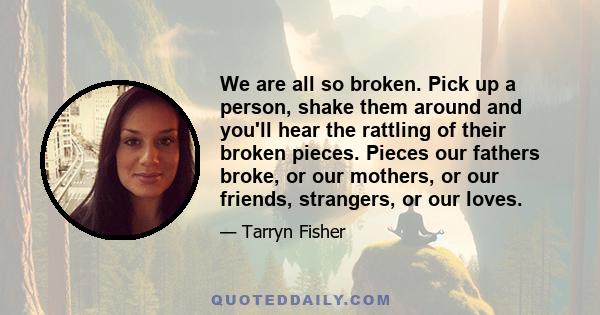 We are all so broken. Pick up a person, shake them around and you'll hear the rattling of their broken pieces. Pieces our fathers broke, or our mothers, or our friends, strangers, or our loves.