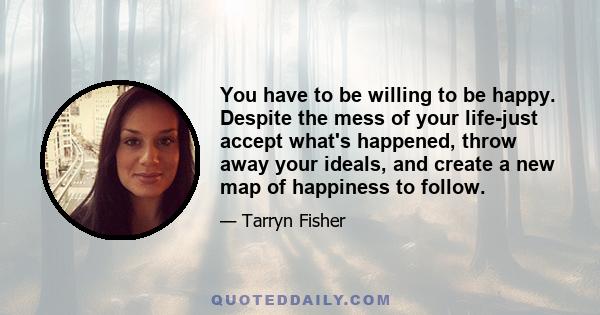 You have to be willing to be happy. Despite the mess of your life-just accept what's happened, throw away your ideals, and create a new map of happiness to follow.