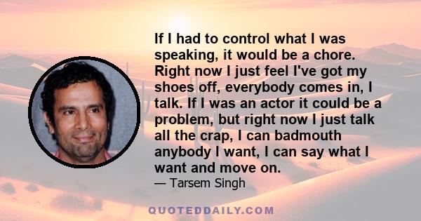 If I had to control what I was speaking, it would be a chore. Right now I just feel I've got my shoes off, everybody comes in, I talk. If I was an actor it could be a problem, but right now I just talk all the crap, I