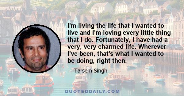 I'm living the life that I wanted to live and I'm loving every little thing that I do. Fortunately, I have had a very, very charmed life. Wherever I've been, that's what I wanted to be doing, right then.