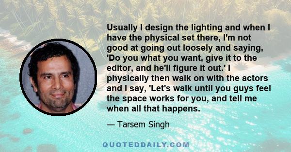 Usually I design the lighting and when I have the physical set there, I'm not good at going out loosely and saying, 'Do you what you want, give it to the editor, and he'll figure it out.' I physically then walk on with