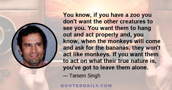 You know, if you have a zoo you don't want the other creatures to see you. You want them to hang out and act properly and, you know, when the monkeys will come and ask for the bananas, they won't act like monkeys. If