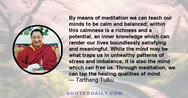 By means of meditation we can teach our minds to be calm and balanced; within this calmness is a richness and a potential, an inner knowledge which can render our lives boundlessly satisfying and meaningful. While the