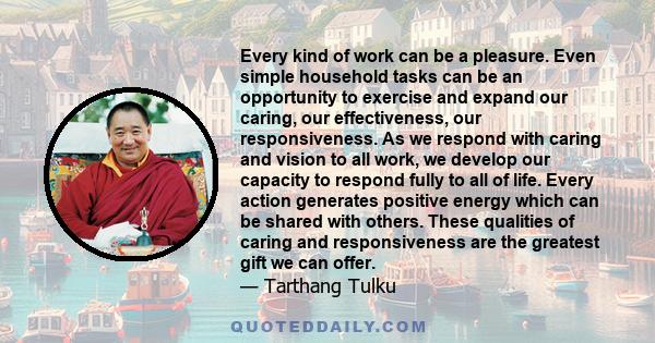 Every kind of work can be a pleasure. Even simple household tasks can be an opportunity to exercise and expand our caring, our effectiveness, our responsiveness. As we respond with caring and vision to all work, we