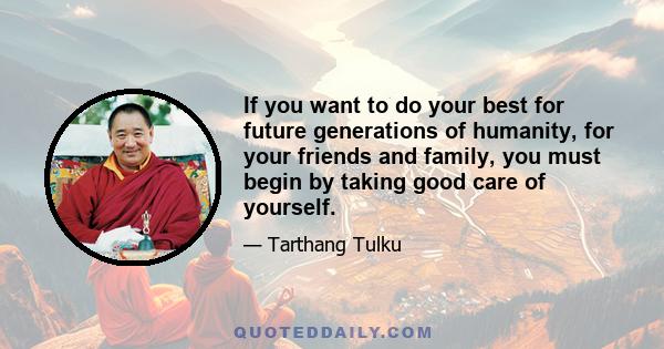 If you want to do your best for future generations of humanity, for your friends and family, you must begin by taking good care of yourself.