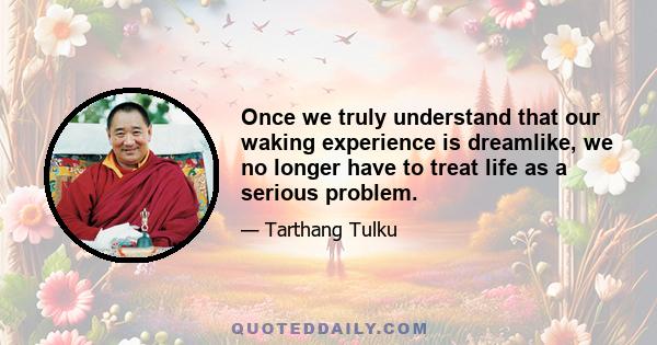 Once we truly understand that our waking experience is dreamlike, we no longer have to treat life as a serious problem.