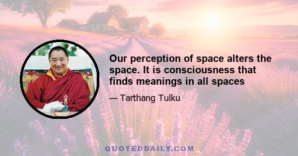 Our perception of space alters the space. It is consciousness that finds meanings in all spaces