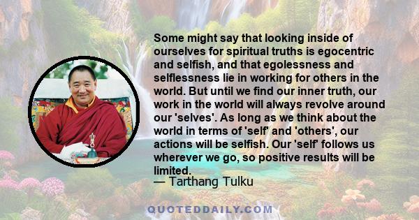 Some might say that looking inside of ourselves for spiritual truths is egocentric and selfish, and that egolessness and selflessness lie in working for others in the world. But until we find our inner truth, our work