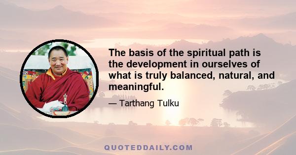 The basis of the spiritual path is the development in ourselves of what is truly balanced, natural, and meaningful.