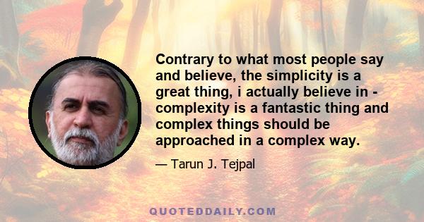 Contrary to what most people say and believe, the simplicity is a great thing, i actually believe in - complexity is a fantastic thing and complex things should be approached in a complex way.