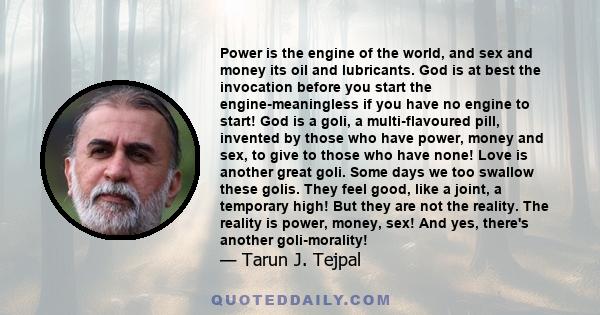 Power is the engine of the world, and sex and money its oil and lubricants. God is at best the invocation before you start the engine-meaningless if you have no engine to start! God is a goli, a multi-flavoured pill,