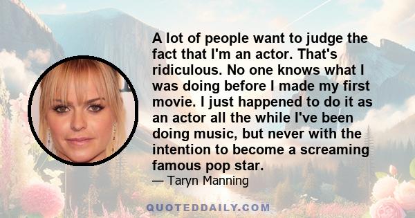 A lot of people want to judge the fact that I'm an actor. That's ridiculous. No one knows what I was doing before I made my first movie. I just happened to do it as an actor all the while I've been doing music, but