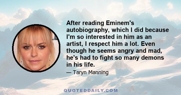 After reading Eminem's autobiography, which I did because I'm so interested in him as an artist, I respect him a lot. Even though he seems angry and mad, he's had to fight so many demons in his life.