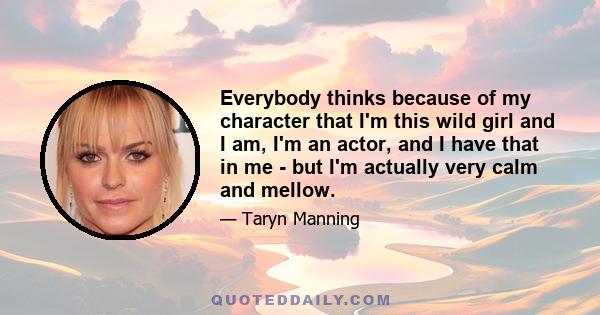 Everybody thinks because of my character that I'm this wild girl and I am, I'm an actor, and I have that in me - but I'm actually very calm and mellow.