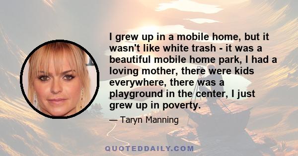 I grew up in a mobile home, but it wasn't like white trash - it was a beautiful mobile home park, I had a loving mother, there were kids everywhere, there was a playground in the center, I just grew up in poverty.