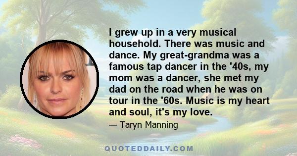 I grew up in a very musical household. There was music and dance. My great-grandma was a famous tap dancer in the '40s, my mom was a dancer, she met my dad on the road when he was on tour in the '60s. Music is my heart