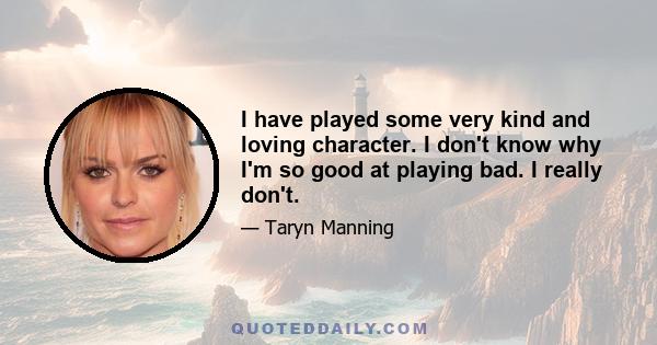 I have played some very kind and loving character. I don't know why I'm so good at playing bad. I really don't.