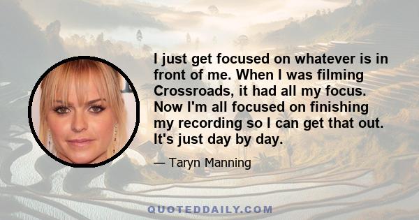 I just get focused on whatever is in front of me. When I was filming Crossroads, it had all my focus. Now I'm all focused on finishing my recording so I can get that out. It's just day by day.