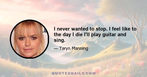 I never wanted to stop. I feel like to the day I die I'll play guitar and sing.