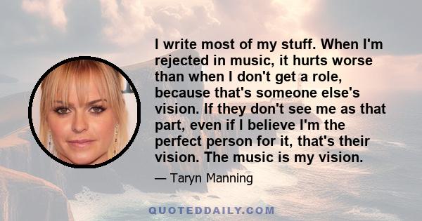 I write most of my stuff. When I'm rejected in music, it hurts worse than when I don't get a role, because that's someone else's vision. If they don't see me as that part, even if I believe I'm the perfect person for