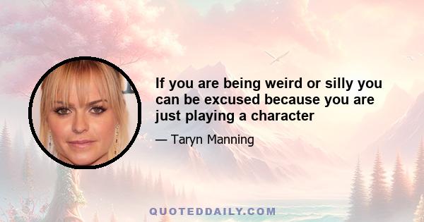 If you are being weird or silly you can be excused because you are just playing a character