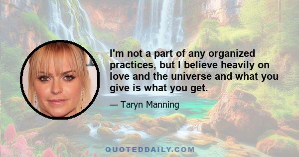 I'm not a part of any organized practices, but I believe heavily on love and the universe and what you give is what you get.