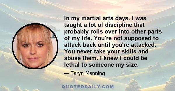 In my martial arts days. I was taught a lot of discipline that probably rolls over into other parts of my life. You're not supposed to attack back until you're attacked. You never take your skills and abuse them. I knew 