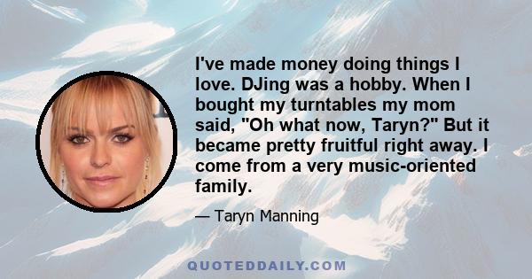 I've made money doing things I love. DJing was a hobby. When I bought my turntables my mom said, Oh what now, Taryn? But it became pretty fruitful right away. I come from a very music-oriented family.