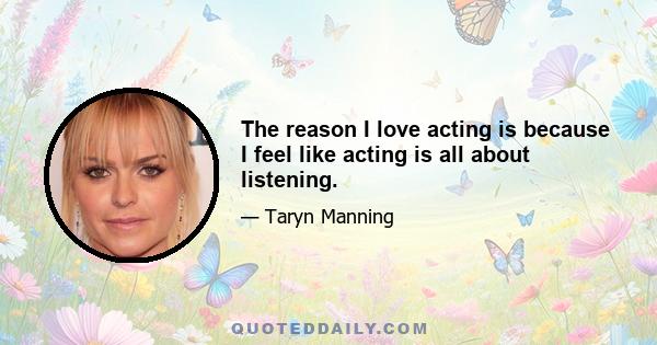 The reason I love acting is because I feel like acting is all about listening.